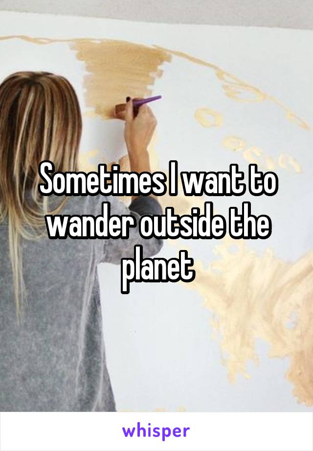 Sometimes I want to wander outside the planet