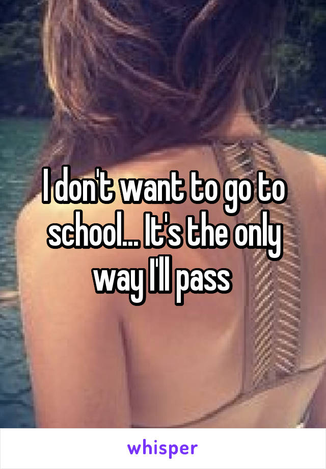 I don't want to go to school... It's the only way I'll pass 