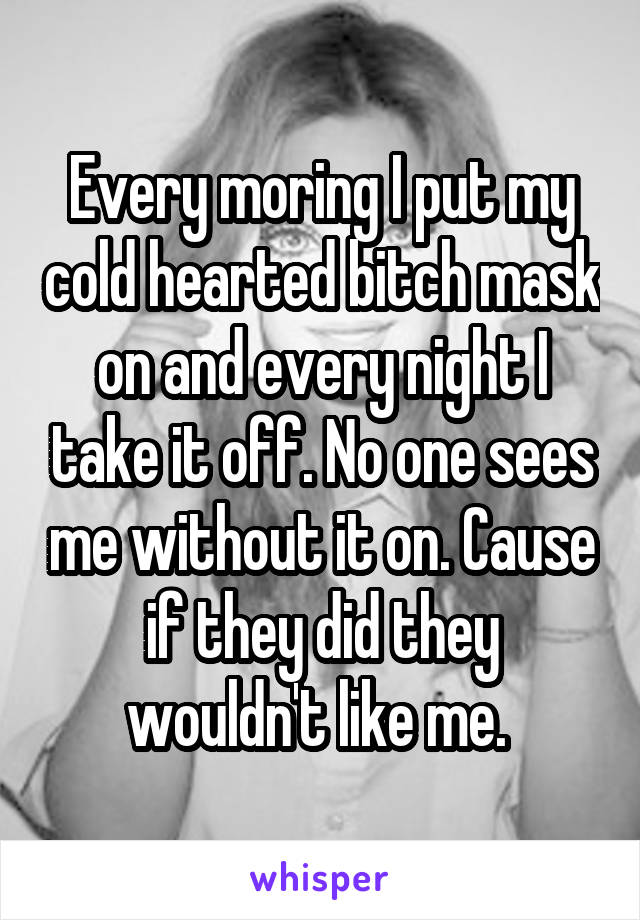 Every moring I put my cold hearted bitch mask on and every night I take it off. No one sees me without it on. Cause if they did they wouldn't like me. 