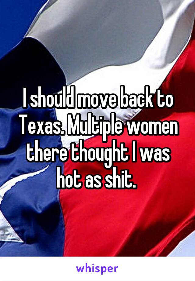 I should move back to Texas. Multiple women there thought I was hot as shit. 