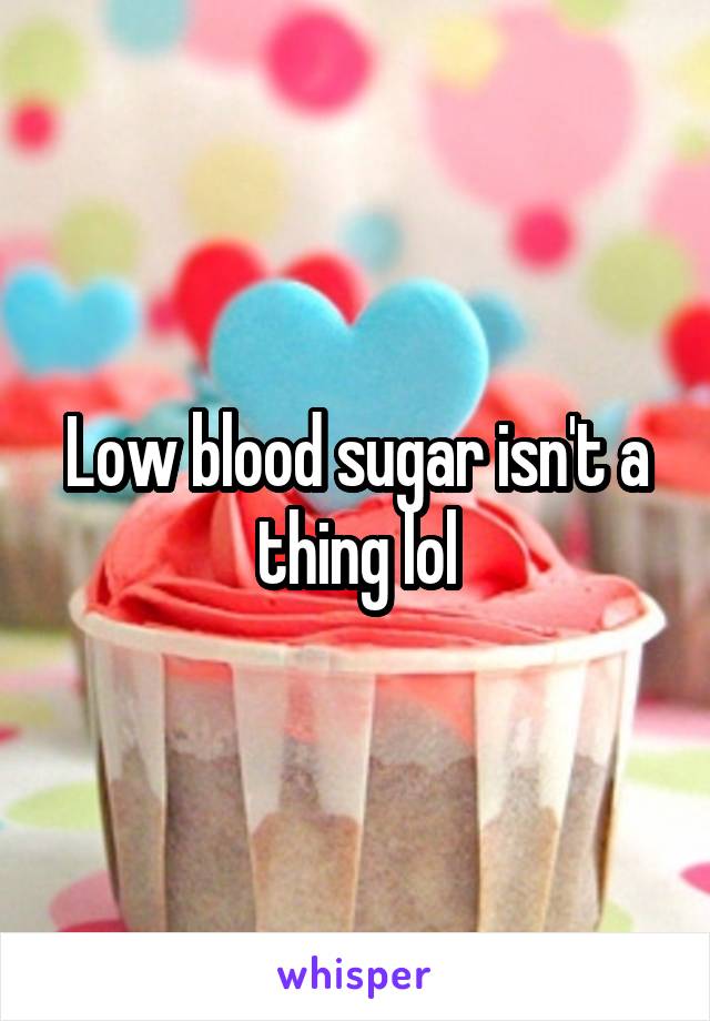 Low blood sugar isn't a thing lol