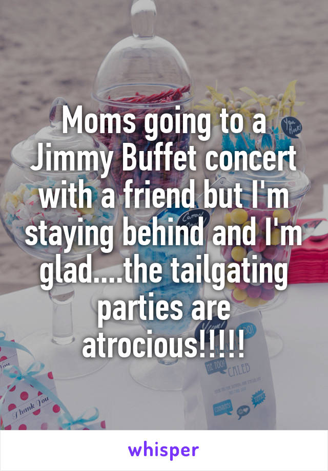 Moms going to a Jimmy Buffet concert with a friend but I'm staying behind and I'm glad....the tailgating parties are atrocious!!!!!