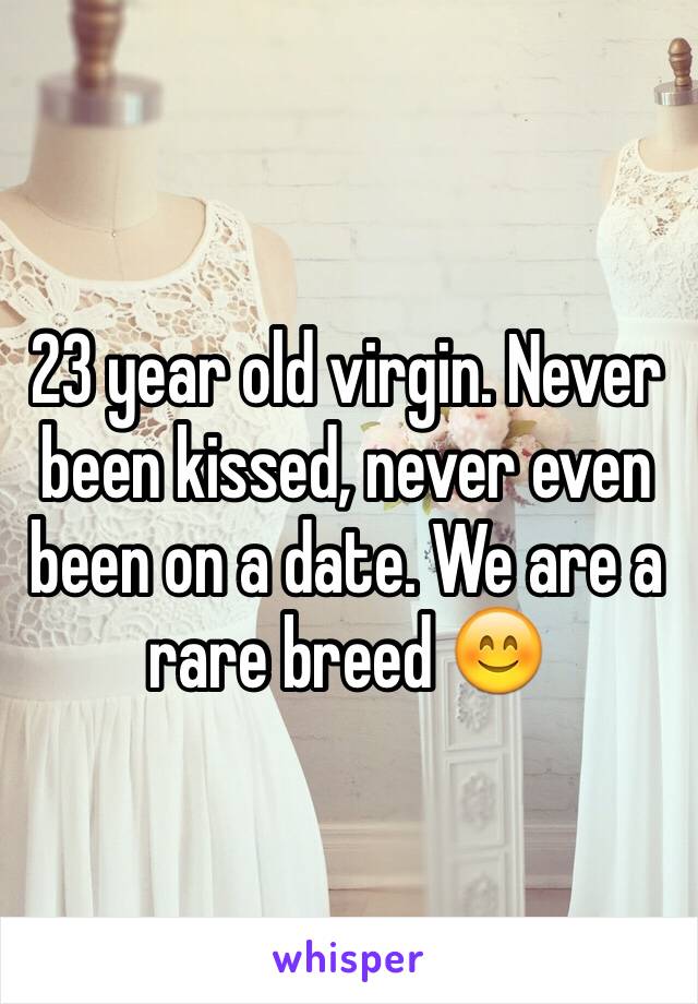 23 year old virgin. Never been kissed, never even been on a date. We are a rare breed 😊