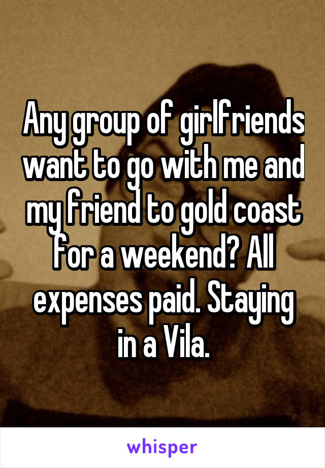 Any group of girlfriends want to go with me and my friend to gold coast for a weekend? All expenses paid. Staying in a Vila.