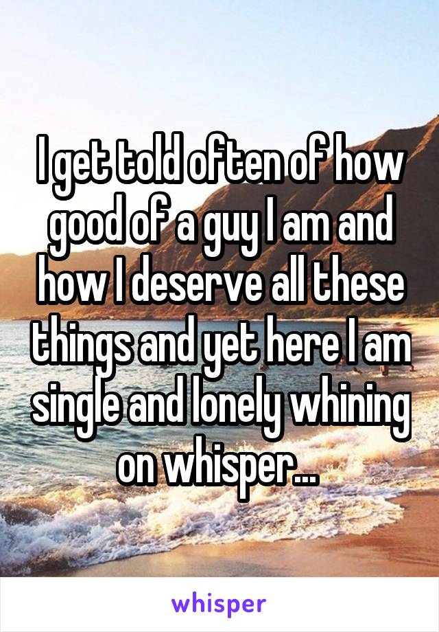 I get told often of how good of a guy I am and how I deserve all these things and yet here I am single and lonely whining on whisper... 