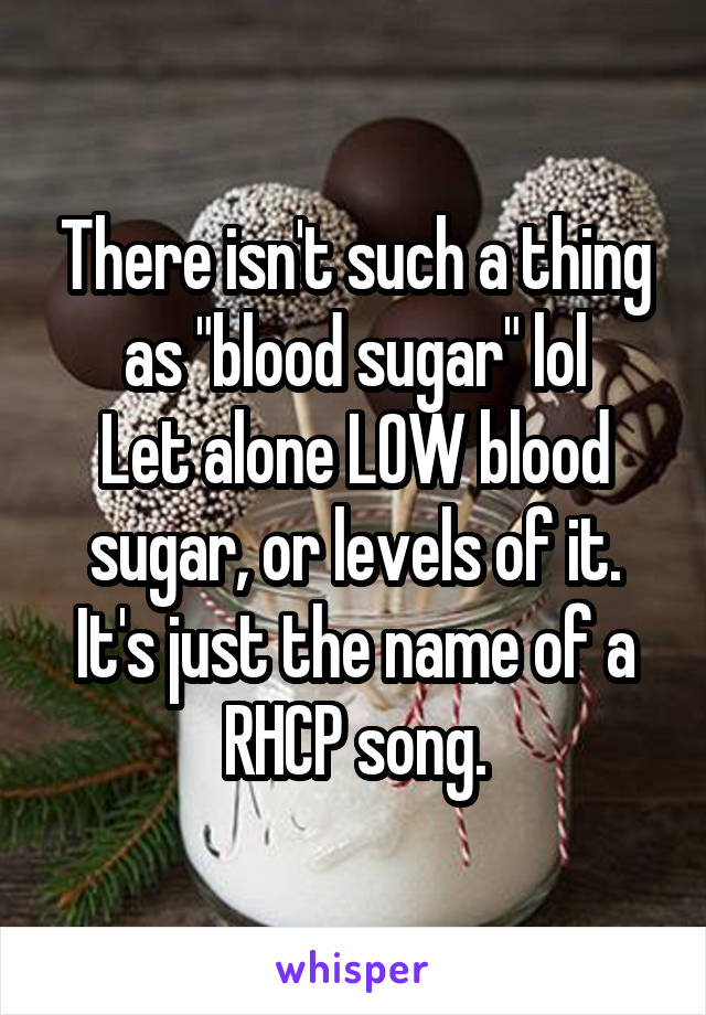 There isn't such a thing as "blood sugar" lol
Let alone LOW blood sugar, or levels of it.
It's just the name of a RHCP song.