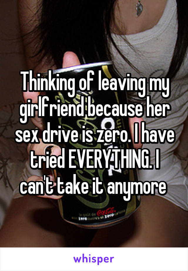 Thinking of leaving my girlfriend because her sex drive is zero. I have tried EVERYTHING. I can't take it anymore 