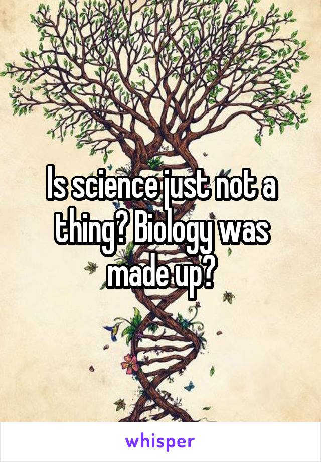 Is science just not a thing? Biology was made up?