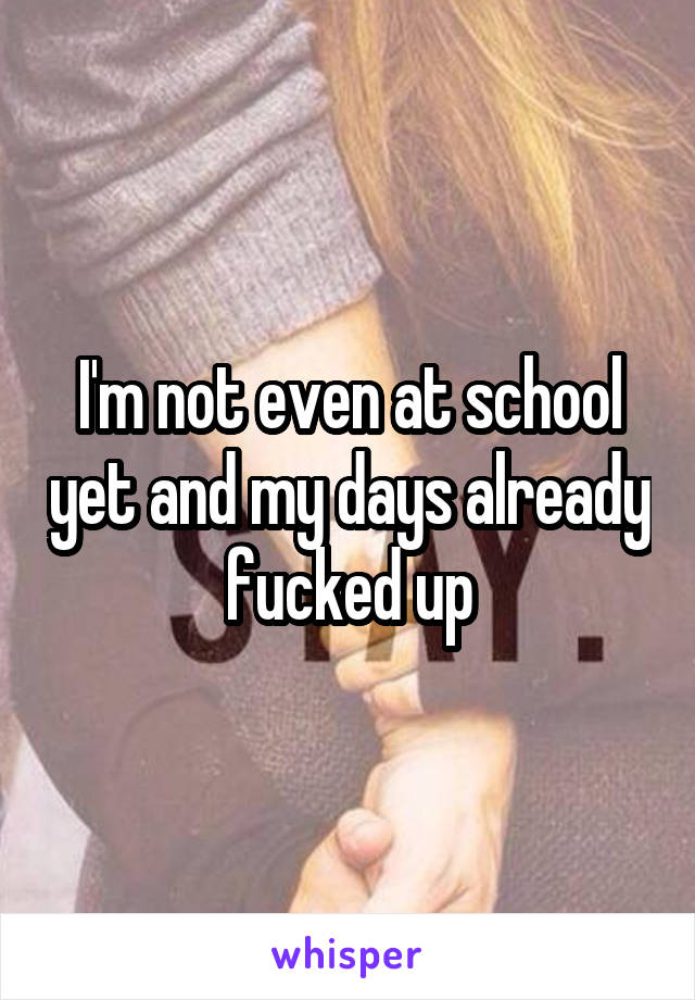 I'm not even at school yet and my days already fucked up