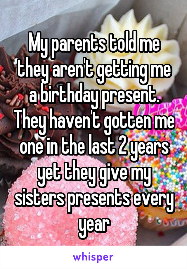 My parents told me they aren't getting me a birthday present. They haven't gotten me one in the last 2 years yet they give my sisters presents every year