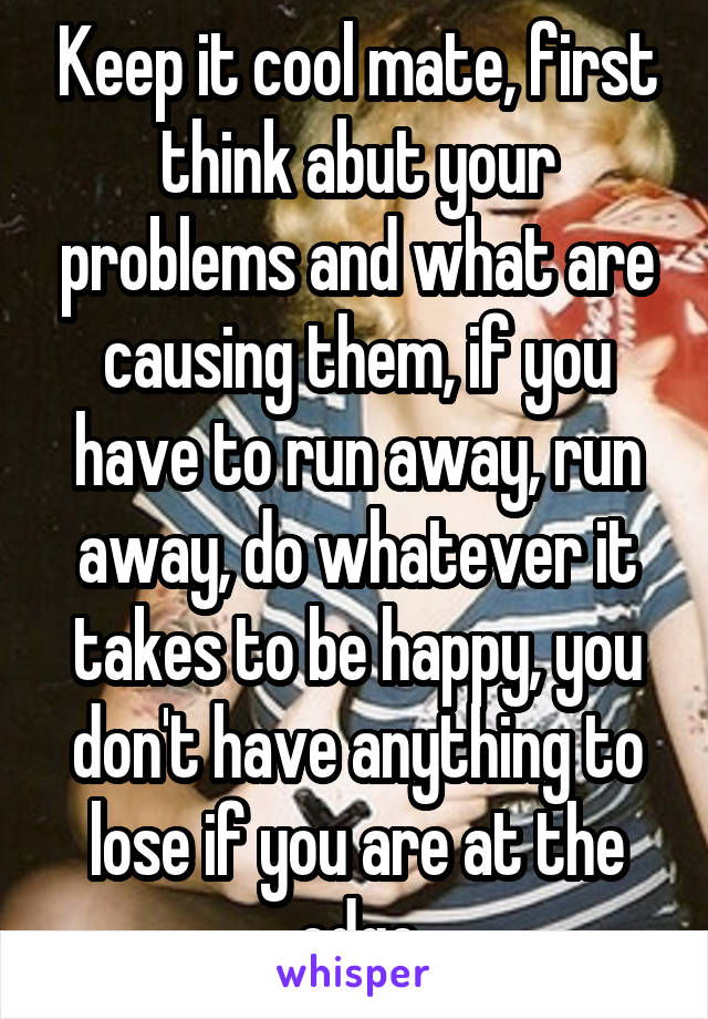 Keep it cool mate, first think abut your problems and what are causing them, if you have to run away, run away, do whatever it takes to be happy, you don't have anything to lose if you are at the edge