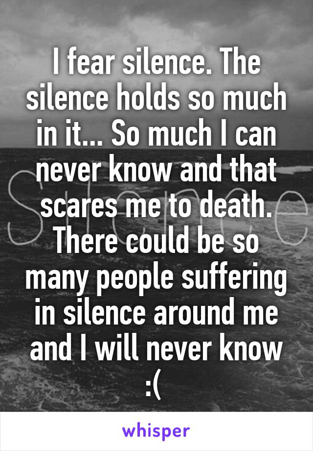 I fear silence. The silence holds so much in it... So much I can never know and that scares me to death. There could be so many people suffering in silence around me and I will never know :( 