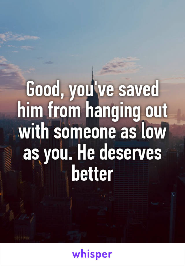 Good, you've saved him from hanging out with someone as low as you. He deserves better