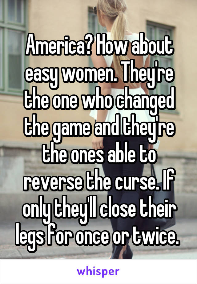 America? How about easy women. They're the one who changed the game and they're the ones able to reverse the curse. If only they'll close their legs for once or twice. 