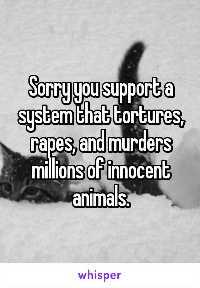 Sorry you support a system that tortures, rapes, and murders millions of innocent animals.