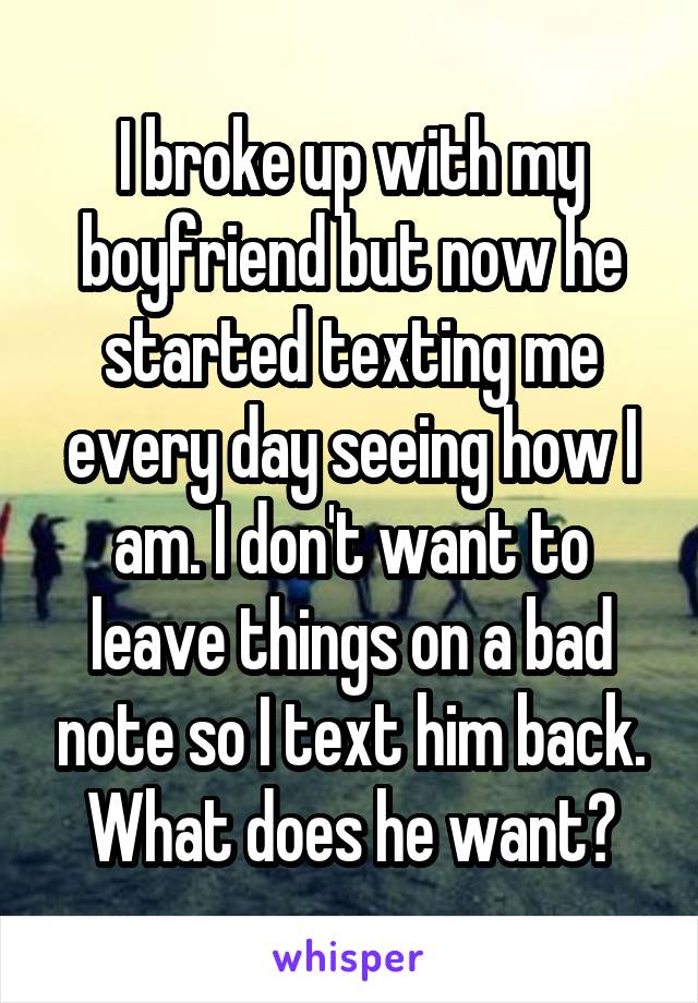 I broke up with my boyfriend but now he started texting me every day seeing how I am. I don't want to leave things on a bad note so I text him back. What does he want?