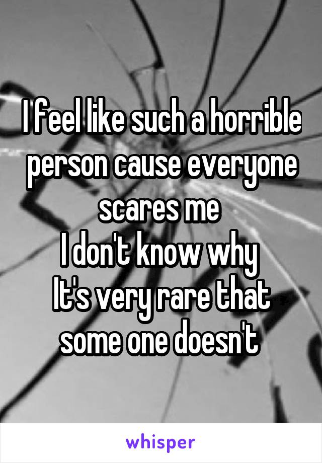 I feel like such a horrible person cause everyone scares me 
I don't know why 
It's very rare that some one doesn't 