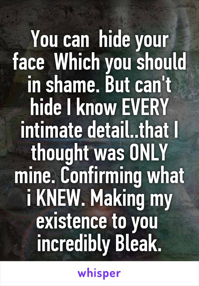 You can  hide your face  Which you should in shame. But can't hide I know EVERY intimate detail..that I thought was ONLY mine. Confirming what i KNEW. Making my existence to you  incredibly Bleak.