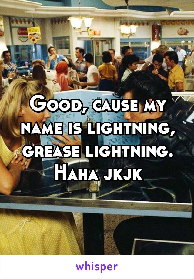 Good, cause my name is lightning, grease lightning.
Haha jkjk