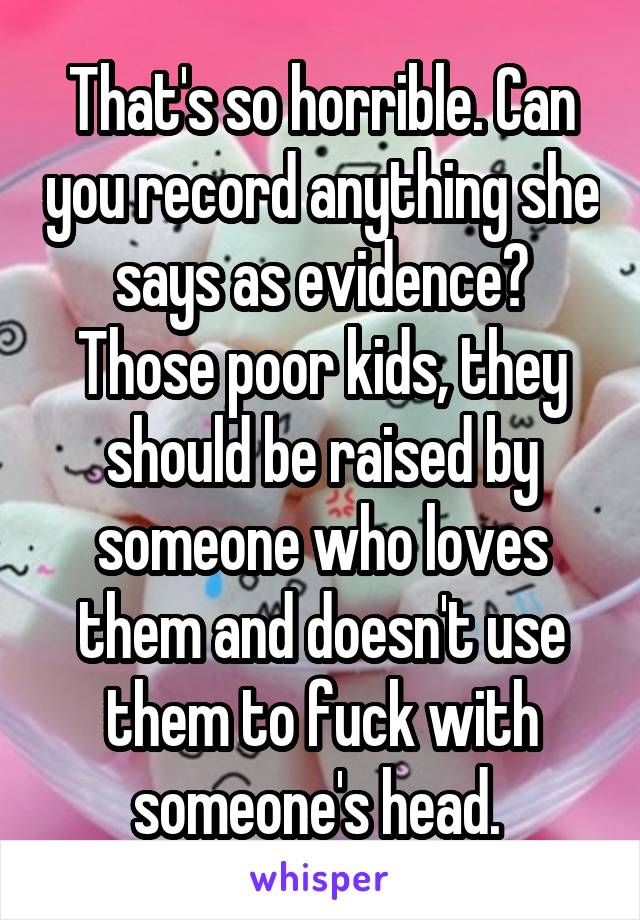 That's so horrible. Can you record anything she says as evidence? Those poor kids, they should be raised by someone who loves them and doesn't use them to fuck with someone's head. 