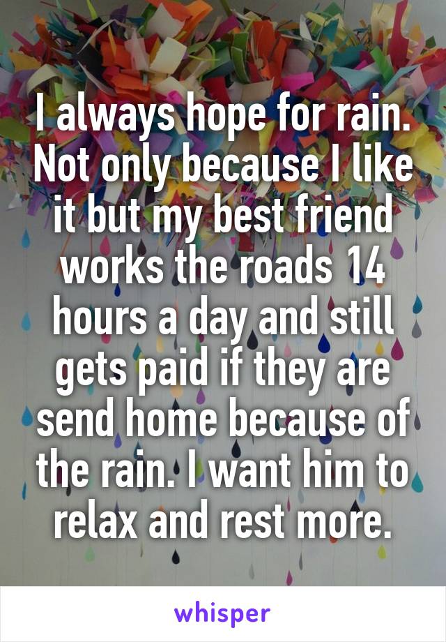 I always hope for rain. Not only because I like it but my best friend works the roads 14 hours a day and still gets paid if they are send home because of the rain. I want him to relax and rest more.