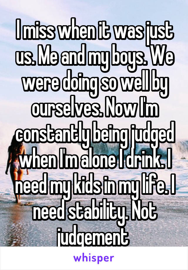 I miss when it was just us. Me and my boys. We were doing so well by ourselves. Now I'm constantly being judged when I'm alone I drink. I need my kids in my life. I need stability. Not judgement 