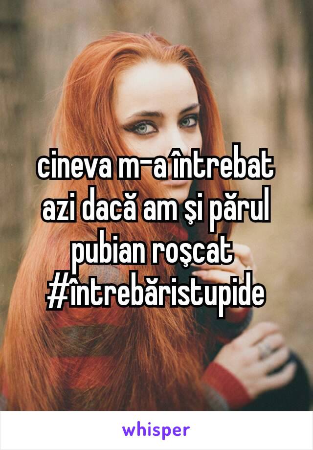 cineva m-a întrebat azi dacă am şi părul pubian roşcat 
#întrebăristupide