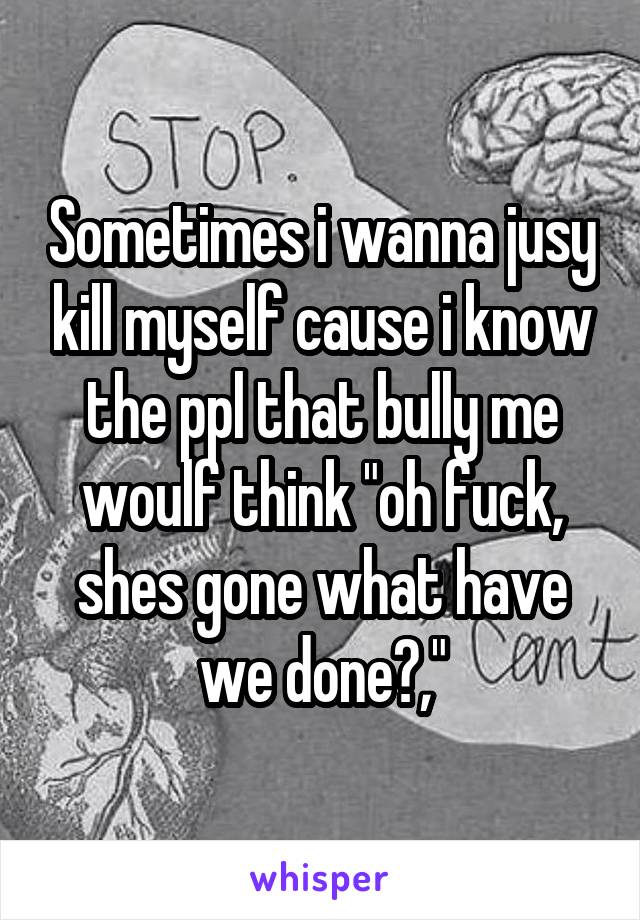 Sometimes i wanna jusy kill myself cause i know the ppl that bully me woulf think "oh fuck, shes gone what have we done?,"