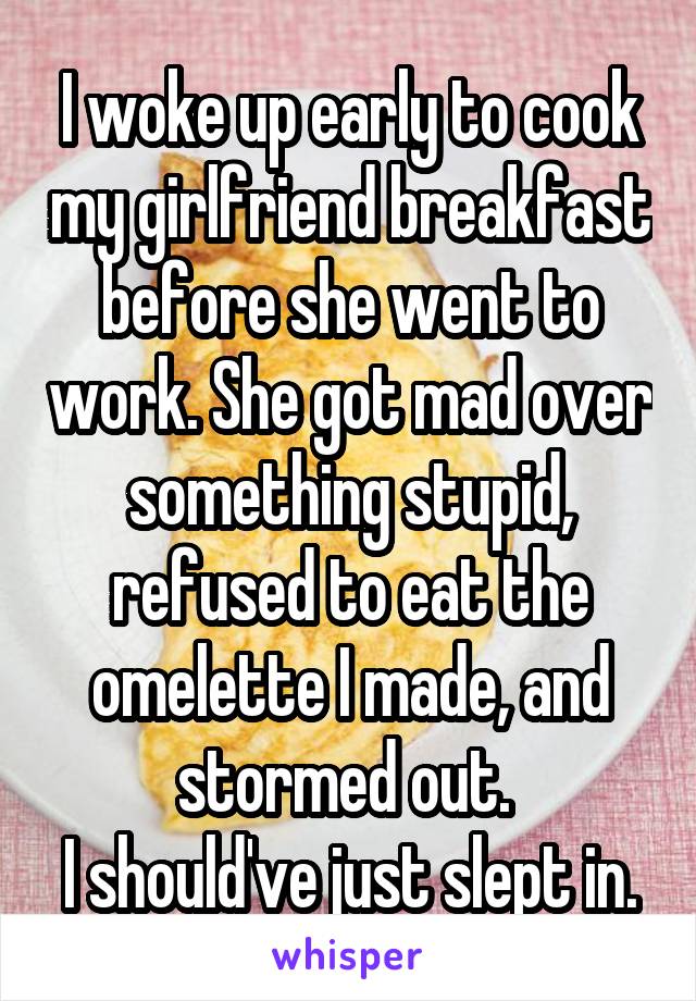 I woke up early to cook my girlfriend breakfast before she went to work. She got mad over something stupid, refused to eat the omelette I made, and stormed out. 
I should've just slept in.