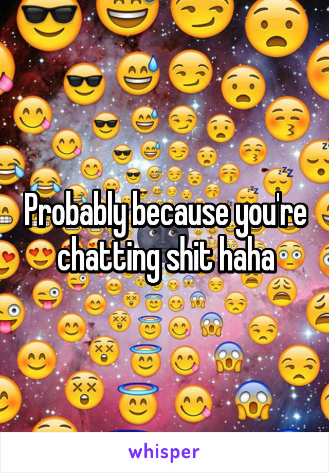 Probably because you're chatting shit haha