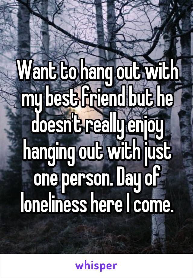 Want to hang out with my best friend but he doesn't really enjoy hanging out with just one person. Day of loneliness here I come.