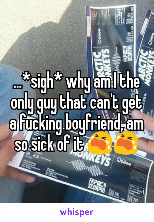 ...*sigh* why am I the only guy that can't get a fucking boyfriend, am so sick of it 😭😭