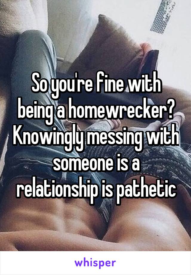 So you're fine with being a homewrecker? Knowingly messing with someone is a relationship is pathetic