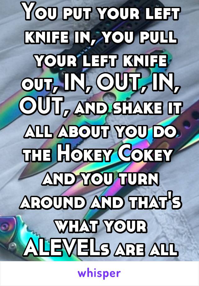 You put your left knife in, you pull your left knife out, IN, OUT, IN, OUT, and shake it all about you do the Hokey Cokey  and you turn around and that's what your ALEVELs are all about