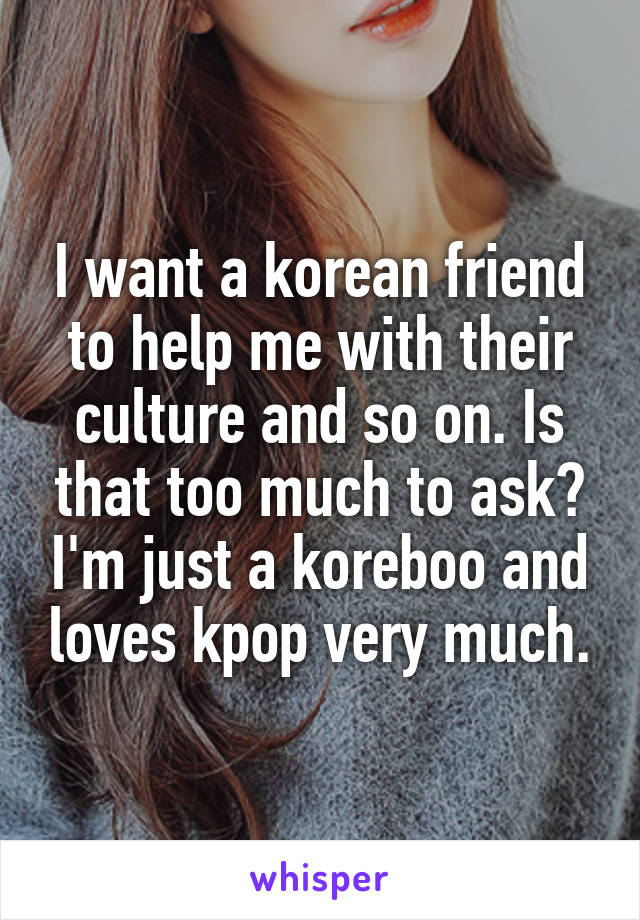 I want a korean friend to help me with their culture and so on. Is that too much to ask? I'm just a koreboo and loves kpop very much.