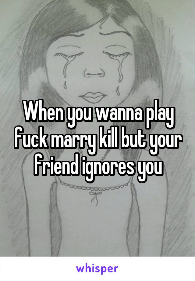 When you wanna play fuck marry kill but your friend ignores you