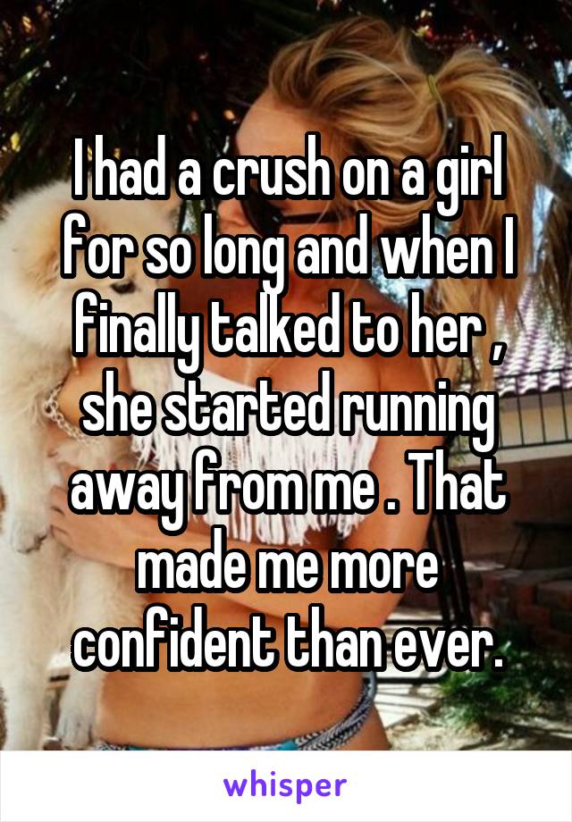 I had a crush on a girl for so long and when I finally talked to her , she started running away from me . That made me more confident than ever.