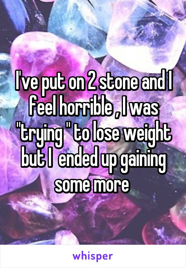 I've put on 2 stone and I feel horrible , I was "trying " to lose weight but I  ended up gaining some more 