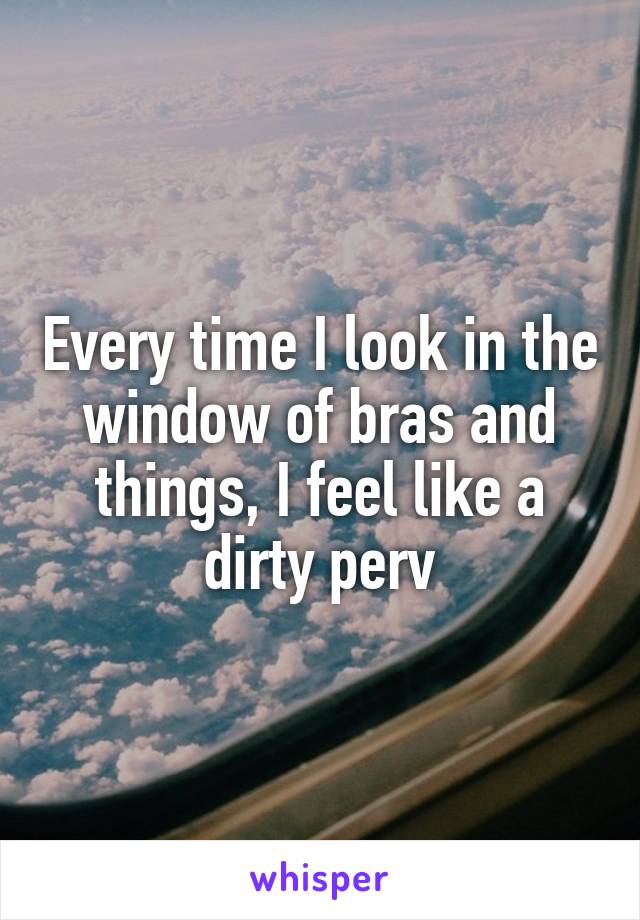 Every time I look in the window of bras and things, I feel like a dirty perv