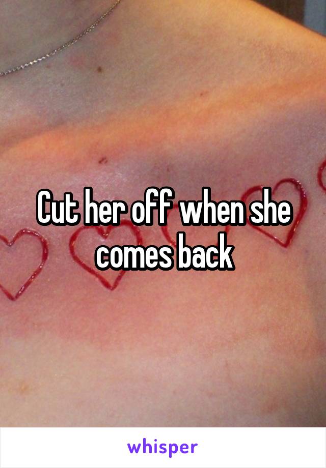 Cut her off when she comes back