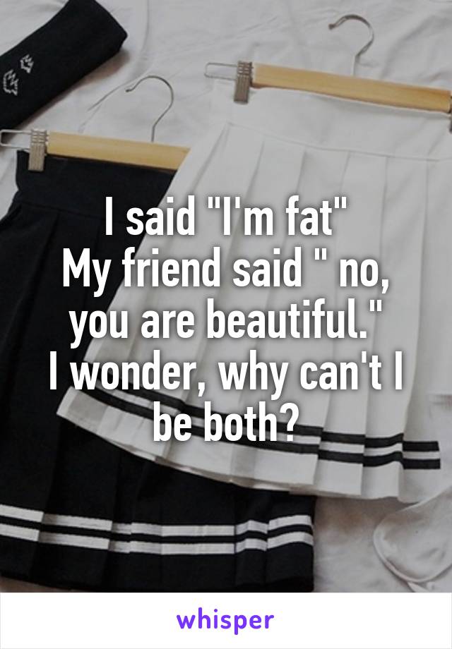 I said "I'm fat"
My friend said " no, you are beautiful."
I wonder, why can't I be both?