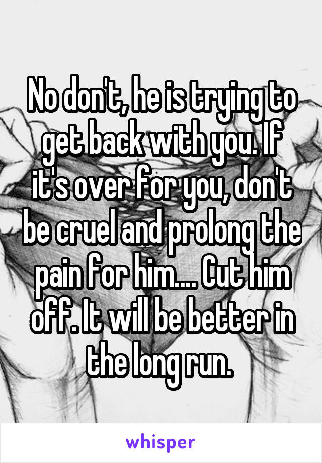 No don't, he is trying to get back with you. If it's over for you, don't be cruel and prolong the pain for him.... Cut him off. It will be better in the long run. 