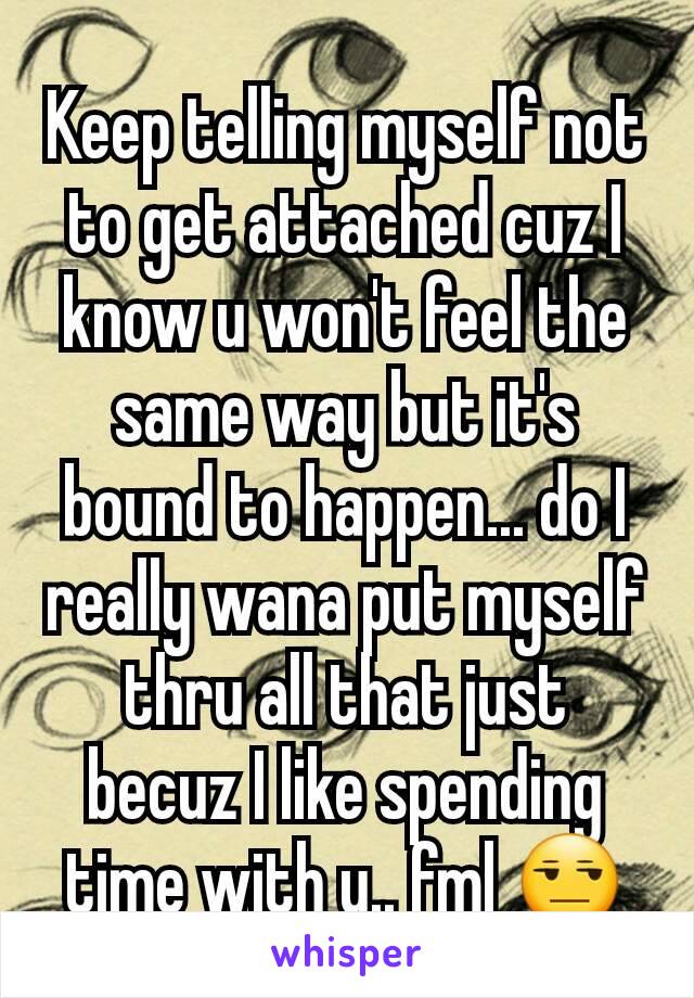 Keep telling myself not to get attached cuz I know u won't feel the same way but it's bound to happen... do I really wana put myself thru all that just becuz I like spending time with u.. fml 😒