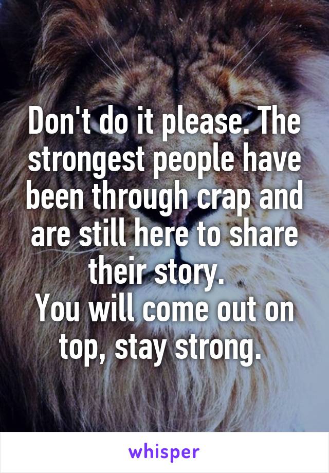 Don't do it please. The strongest people have been through crap and are still here to share their story.  
You will come out on top, stay strong. 