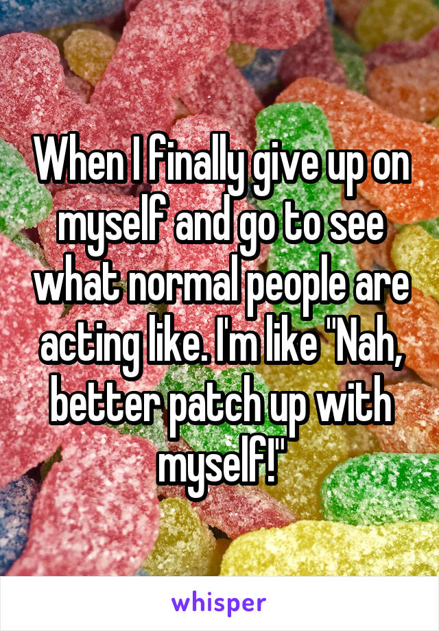 When I finally give up on myself and go to see what normal people are acting like. I'm like "Nah, better patch up with myself!"