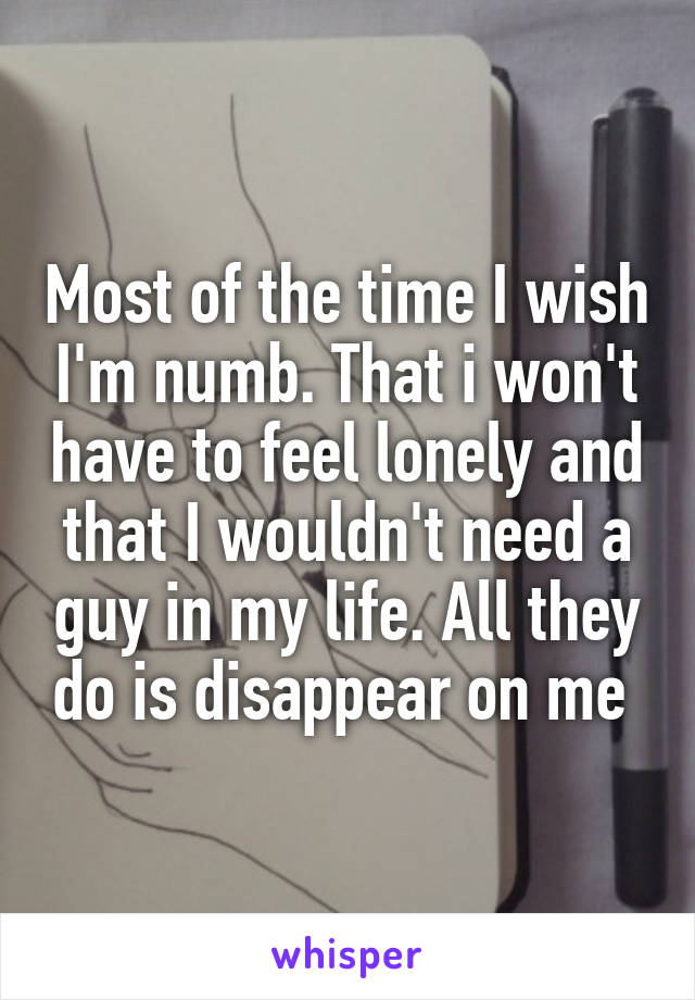 Most of the time I wish I'm numb. That i won't have to feel lonely and that I wouldn't need a guy in my life. All they do is disappear on me 