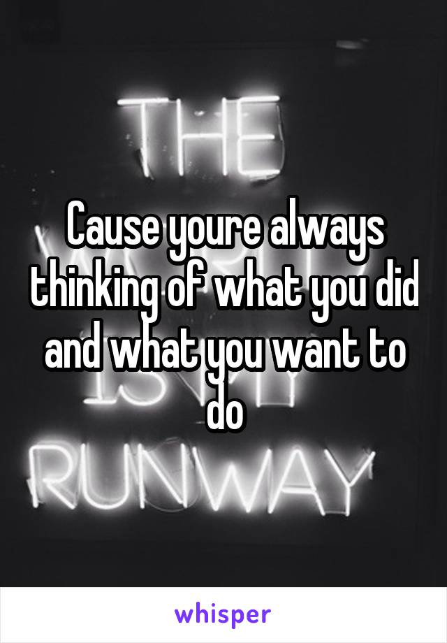 Cause youre always thinking of what you did and what you want to do