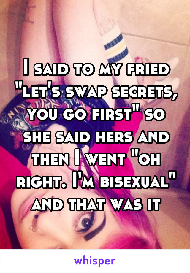 I said to my fried "let's swap secrets, you go first" so she said hers and then I went "oh right. I'm bisexual" and that was it