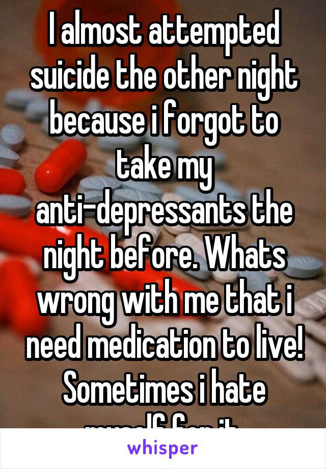 I almost attempted suicide the other night because i forgot to take my anti-depressants the night before. Whats wrong with me that i need medication to live! Sometimes i hate myself for it.