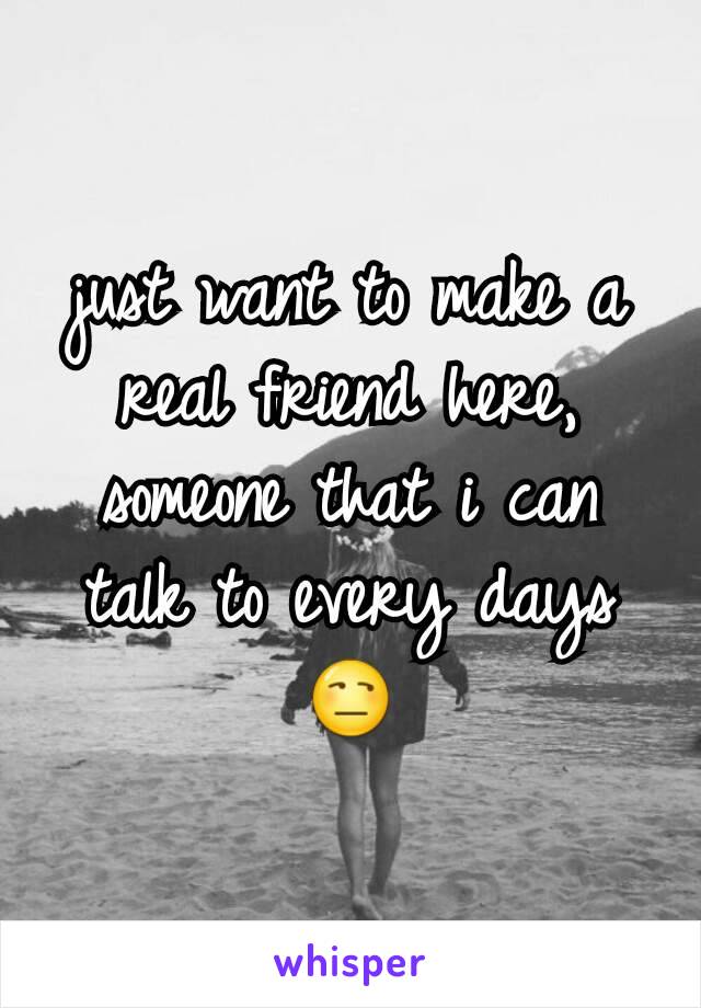 just want to make a real friend here, someone that i can talk to every days 😒